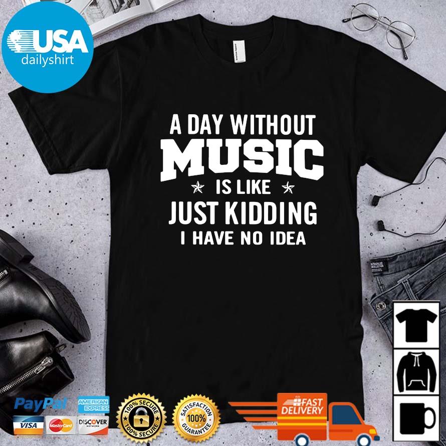 A day without music is like just kidding I have no idea shirt